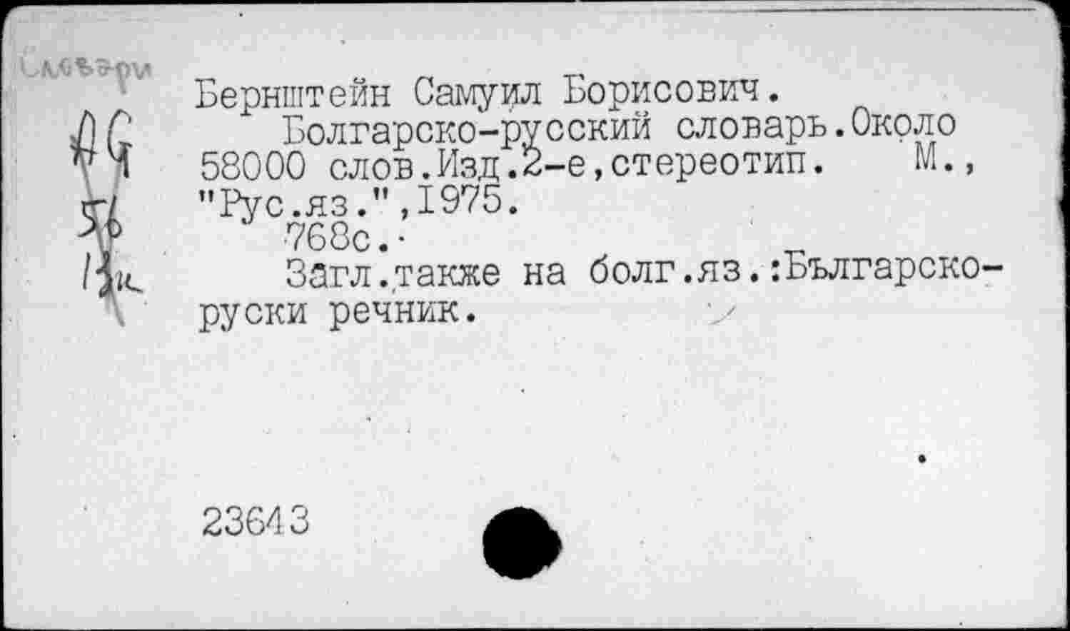 ﻿С лл ь ¥	Бернштейн Самуил Борисович. Болгарско-русский словарь.Около 58000 слов.Изд.2-е,стереотип.	М., "Рус.яз.",1975. 768с.-
/к	Загл.также на болг.яз.:Българско-руски речник.
23643